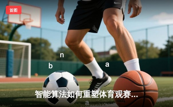 智能算法如何重塑体育观赛体验？数据驱动的竞技新时代