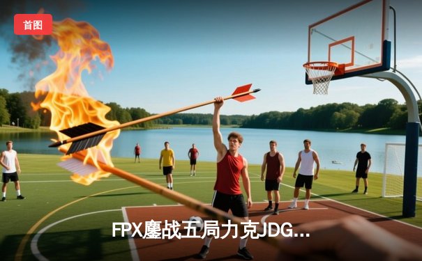 FPX鏖战五局力克JDG，翔掌门霞决胜局狂砍11杀锁定季后赛席位